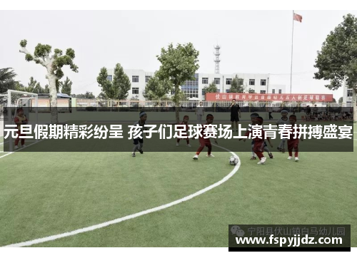 元旦假期精彩纷呈 孩子们足球赛场上演青春拼搏盛宴