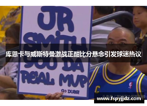 库恩卡与威斯特曼激战正酣比分悬念引发球迷热议